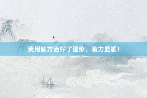 我用偏方治好了湿疹,着力显耀!